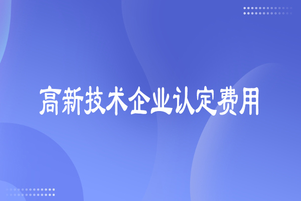 高新技術(shù)企業(yè)認(rèn)定費(fèi)用多少，有哪些費(fèi)用