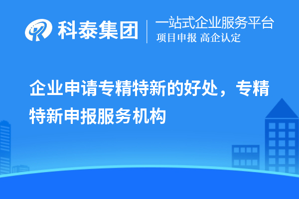 企業(yè)申請專精特新的好處，專精特新申報服務機構