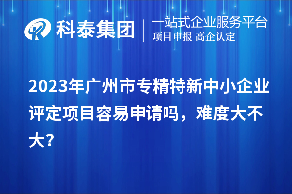 2023年<a href=http://www.bxlmsc.com/guangzhou/ target=_blank class=infotextkey>廣州市專精特新</a>中小企業(yè)評(píng)定項(xiàng)目容易申請(qǐng)嗎，難度大不大？