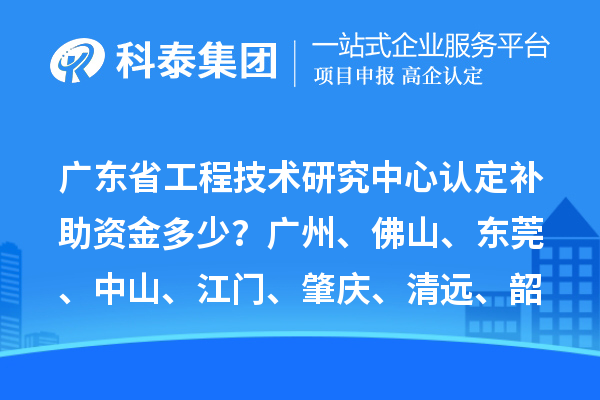 廣東省工程技術研究中心認定補助資金多少？廣州、佛山、東莞、中山、江門、肇慶、清遠、韶關
