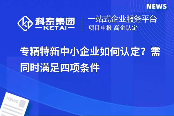 專(zhuān)精特新中小企業(yè)如何認(rèn)定？需同時(shí)滿(mǎn)足四項(xiàng)條件