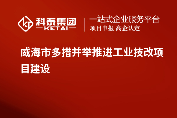 威海市多措并舉推進(jìn)工業(yè)技改項(xiàng)目建設(shè)
