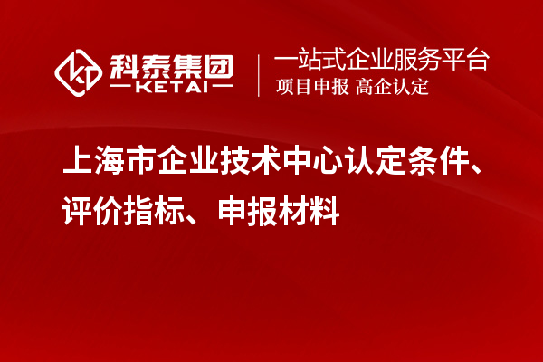 上海市企業(yè)技術(shù)中心認(rèn)定條件、評(píng)價(jià)指標(biāo)、申報(bào)材料