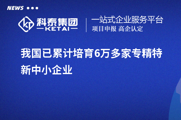 我國已累計培育6萬多家<a href=http://www.bxlmsc.com/fuwu/zhuanjingtexin.html target=_blank class=infotextkey>專精特新中小企業(yè)</a>