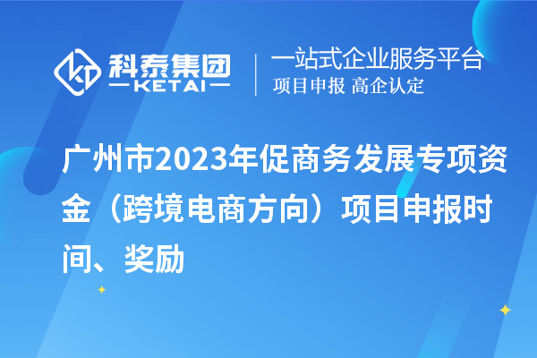 廣州市2023年促商務(wù)發(fā)展專項資金（跨境電商方向）項目申報時間、獎勵
