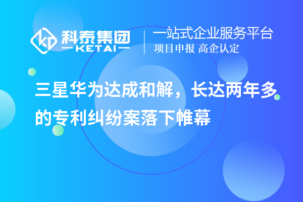 三星華為達(dá)成和解，長達(dá)兩年多的專利糾紛案落下帷幕