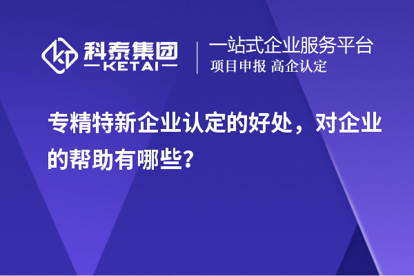 專精特新企業(yè)認定的好處，對企業(yè)的幫助有哪些？