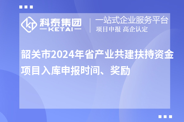 韶關(guān)市2024年省產(chǎn)業(yè)共建扶持資金項目入庫申報時間、獎勵