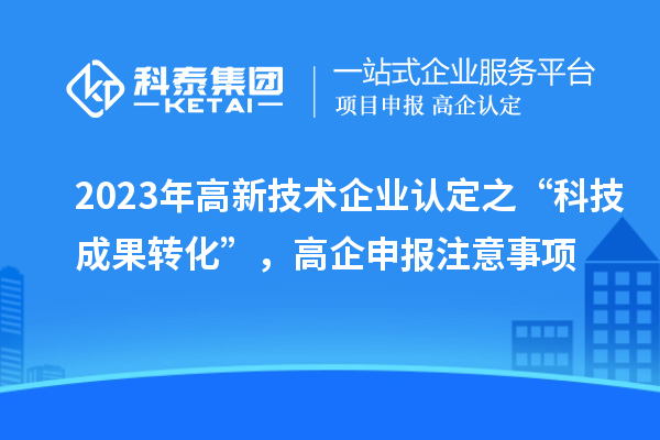 2023年高新技術(shù)企業(yè)認(rèn)定之“科技成果轉(zhuǎn)化”，高企申報(bào)注意事項(xiàng)