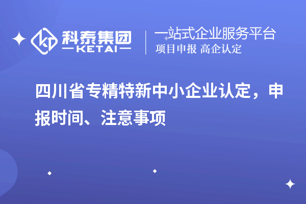 四川省專精特新中小企業(yè)認(rèn)定，申報時間、注意事項