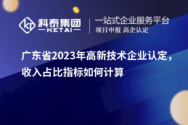 廣東省2023年高新技術(shù)企業(yè)認(rèn)定，收入占比指標(biāo)如何計(jì)算