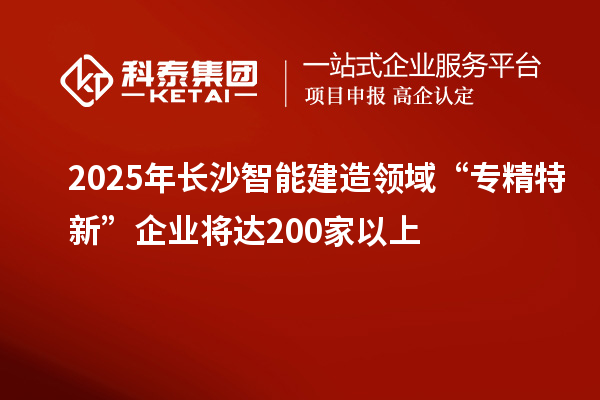 2025年長沙智能建造領域“專精特新”企業(yè)將達200家以上