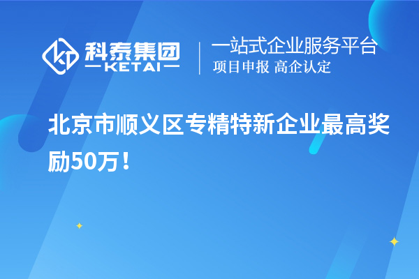 北京市順義區(qū)專精特新企業(yè)最高獎(jiǎng)勵(lì)50萬(wàn)！