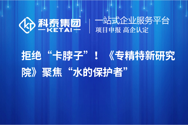拒絕“卡脖子”！《專精特新研究院》聚焦“水的保護者”