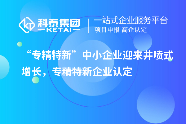 “專(zhuān)精特新”中小企業(yè)迎來(lái)井噴式增長(zhǎng)，專(zhuān)精特新企業(yè)認(rèn)定