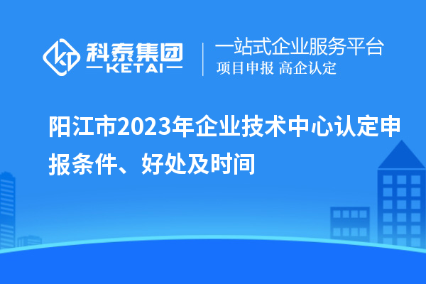 陽江市2023年企業(yè)技術(shù)中心認(rèn)定申報條件、好處及時間