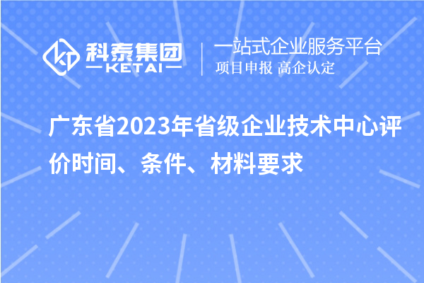廣東省2023年省級企業(yè)技術中心評價時間、條件、材料要求