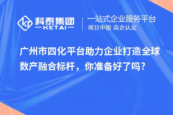 廣州市四化平臺助力企業(yè)打造全球數(shù)產(chǎn)融合標(biāo)桿，你準(zhǔn)備好了嗎?