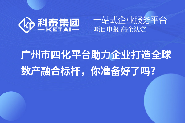 廣州市四化平臺助力企業(yè)打造全球數(shù)產(chǎn)融合標桿，你準備好了嗎?