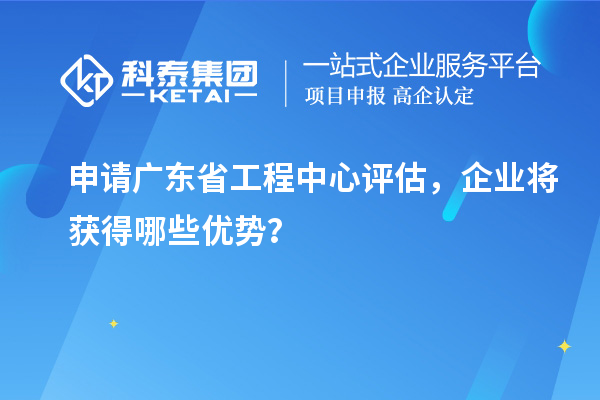 申請(qǐng)廣東省工程中心評(píng)估，企業(yè)將獲得哪些優(yōu)勢(shì)？