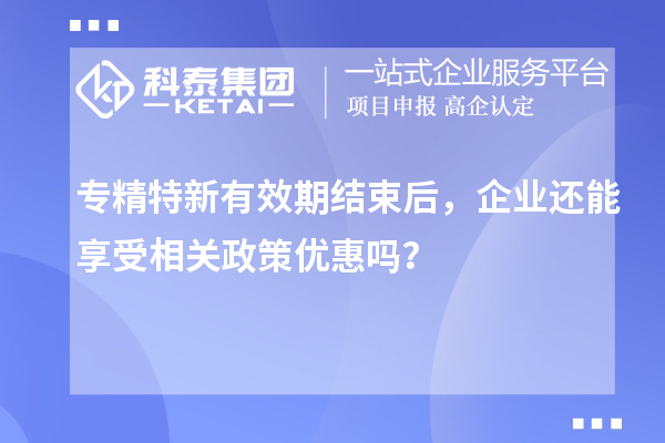 專精特新有效期結(jié)束后，企業(yè)還能享受相關(guān)政策優(yōu)惠嗎？