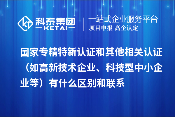 國家專精特新認(rèn)證和其他相關(guān)認(rèn)證（如高新技術(shù)企業(yè)、科技型中小企業(yè)等）有什么區(qū)別和聯(lián)系