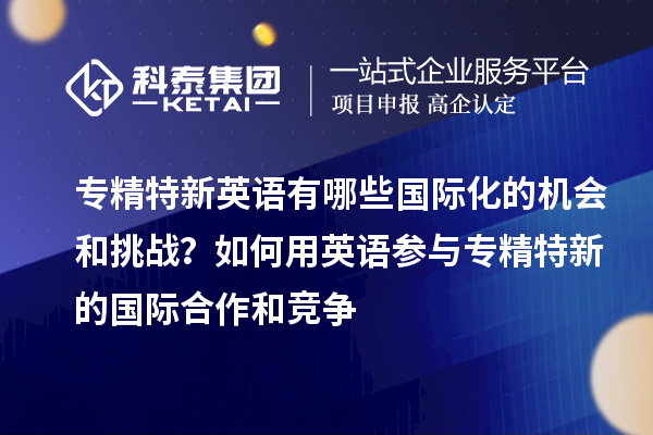 專精特新英語有哪些國際化的機會和挑戰(zhàn)？如何用英語參與專精特新的國際合作和競爭