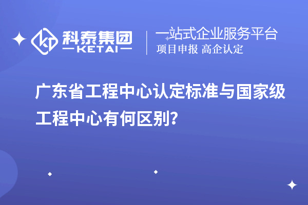 廣東省工程中心認定標準與國家級工程中心有何區(qū)別？