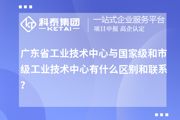 廣東省工業(yè)技術(shù)中心與國家級和市級工業(yè)技術(shù)中心有什么區(qū)別和聯(lián)系？