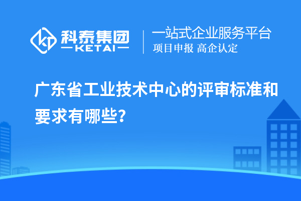 廣東省工業(yè)技術(shù)中心的評審標(biāo)準(zhǔn)和要求有哪些？