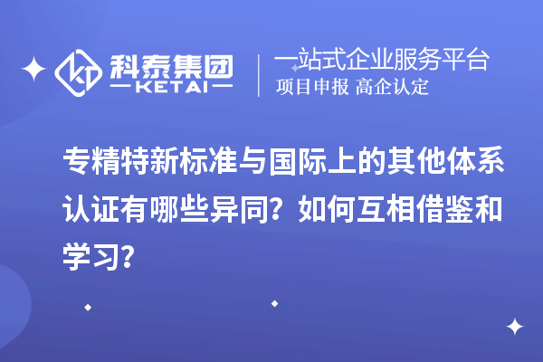 專精特新標(biāo)準(zhǔn)與國際上的其他體系認(rèn)證有哪些異同？如何互相借鑒和學(xué)習(xí)？