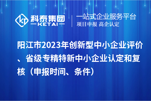 陽江市2023年創(chuàng)新型中小企業(yè)評(píng)價(jià)、省級(jí)專精特新中小企業(yè)認(rèn)定和復(fù)核（申報(bào)時(shí)間、條件）