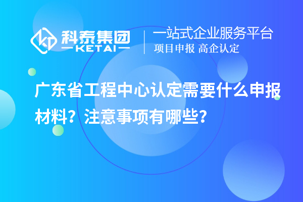 廣東省工程中心認定需要什么申報材料？注意事項有哪些？