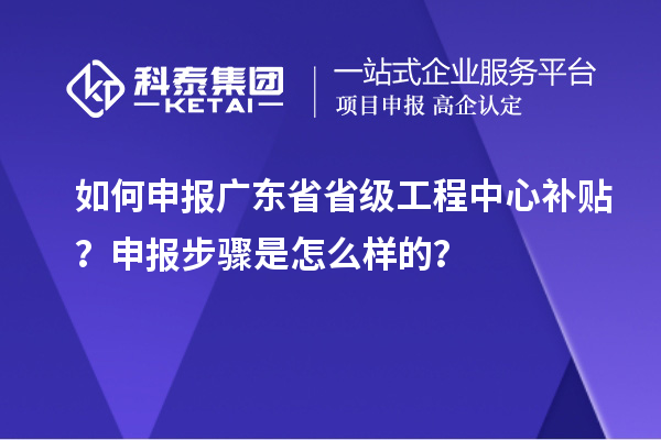 如何申報廣東省省級工程中心補貼？申報步驟是怎么樣的？