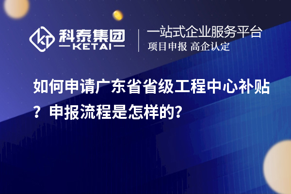 如何申請廣東省省級工程中心補貼？申報流程是怎樣的？