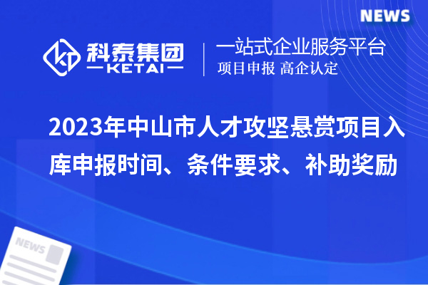 2023年中山市人才攻堅懸賞項目入庫申報時間、條件要求、補助獎勵