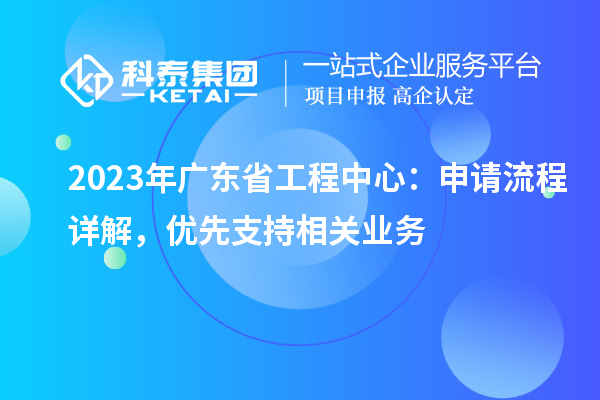 2023年廣東省工程中心：申請(qǐng)流程詳解，優(yōu)先支持相關(guān)業(yè)務(wù)