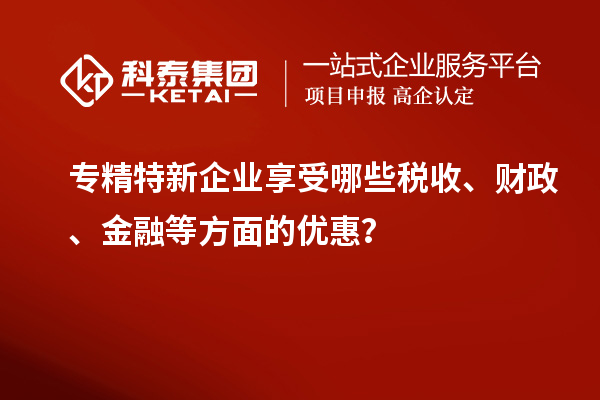 專精特新企業(yè)享受哪些稅收、財政、金融等方面的優(yōu)惠？