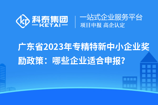 廣東省2023年專精特新中小企業(yè)獎勵政策：哪些企業(yè)適合申報？
