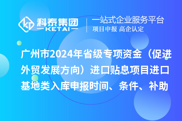 廣州市2024年省級(jí)專項(xiàng)資金（促進(jìn)外貿(mào)發(fā)展方向）進(jìn)口貼息項(xiàng)目進(jìn)口基地類入庫(kù)申報(bào)時(shí)間、條件、補(bǔ)助獎(jiǎng)勵(lì)