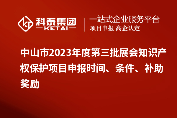 中山市2023年度第三批展會知識產(chǎn)權(quán)保護項目申報時間、條件、補助獎勵