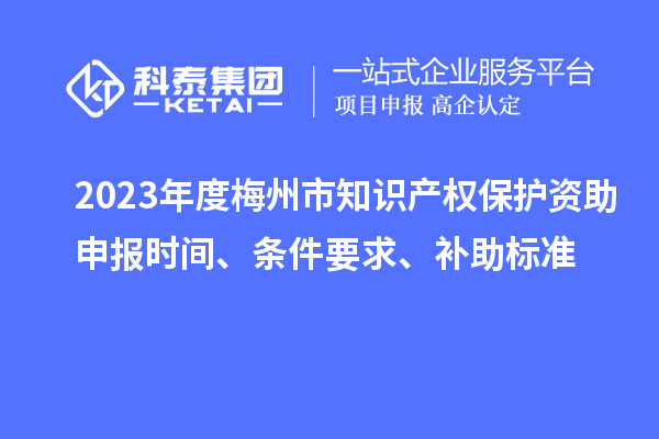2023年度梅州市知識產(chǎn)權(quán)保護資助申報時間、條件要求、補助標準