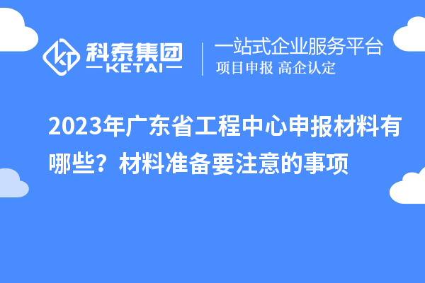 2023年廣東省工程中心申報材料有哪些？材料準(zhǔn)備要注意的事項