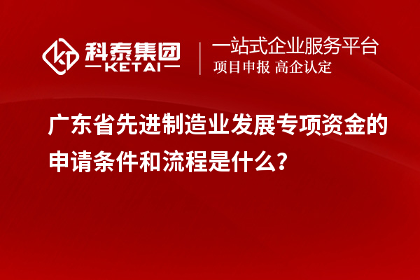 廣東省先進制造業(yè)發(fā)展專項資金的申請條件和流程是什么？