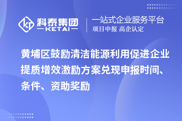 黃埔區(qū)鼓勵清潔能源利用促進企業(yè)提質(zhì)增效激勵方案兌現(xiàn)申報時間、條件、資助獎勵