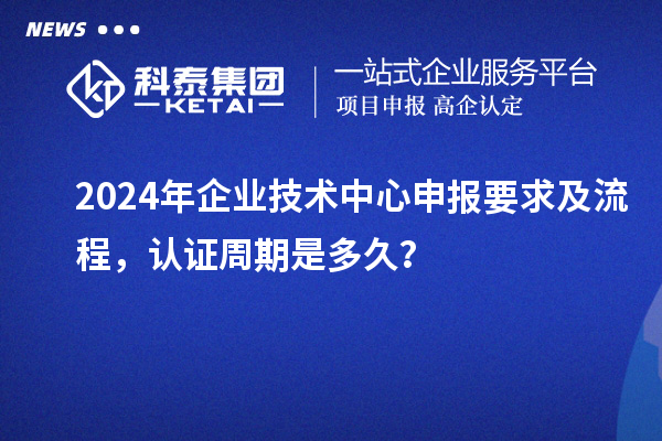 2024年企業(yè)技術(shù)中心申報要求及流程，認(rèn)證周期是多久？