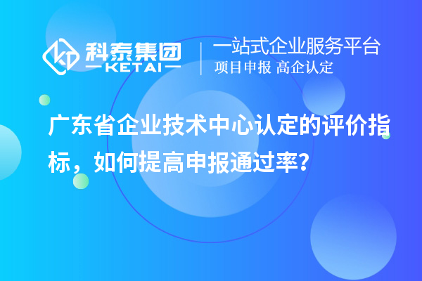廣東省企業(yè)技術(shù)中心認定的評價指標，如何提高申報通過率？