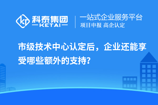 市級技術(shù)中心認(rèn)定后，企業(yè)還能享受哪些額外的支持？