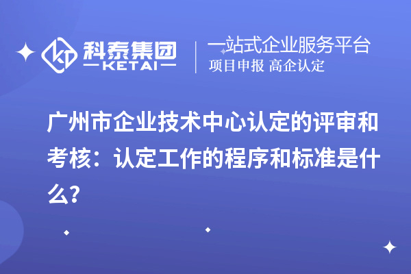 廣州市企業(yè)技術(shù)中心認(rèn)定的評審和考核：認(rèn)定工作的程序和標(biāo)準(zhǔn)是什么？