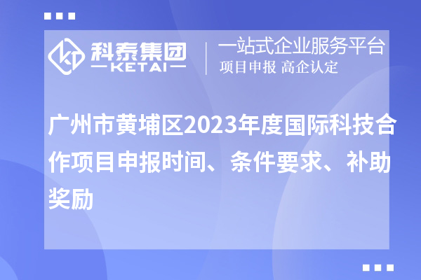 廣州市黃埔區(qū)2023年度國際科技合作項目申報時間、條件要求、補助獎勵